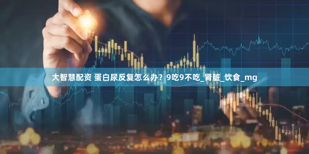 大智慧配资 蛋白尿反复怎么办？9吃9不吃_肾脏_饮食_mg