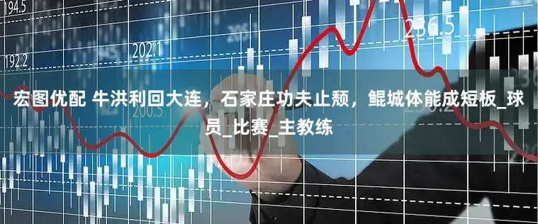 宏图优配 牛洪利回大连，石家庄功夫止颓，鲲城体能成短板_球员_比赛_主教练