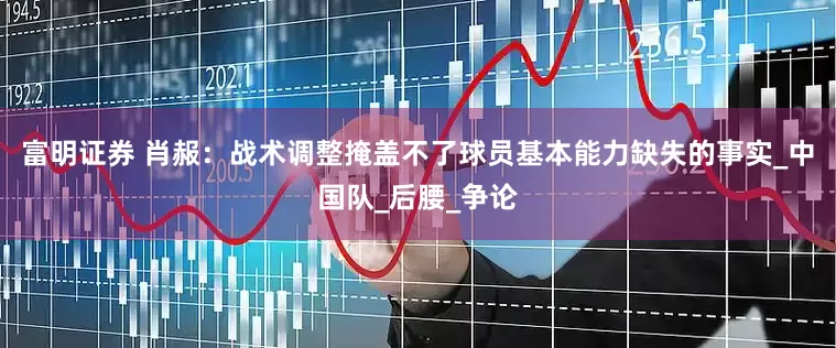 富明证券 肖赧：战术调整掩盖不了球员基本能力缺失的事实_中国队_后腰_争论
