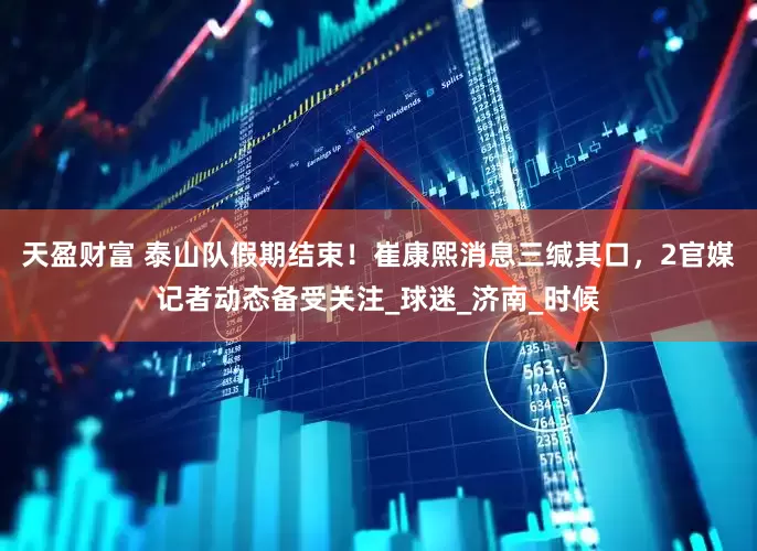 天盈财富 泰山队假期结束！崔康熙消息三缄其口，2官媒记者动态备受关注_球迷_济南_时候