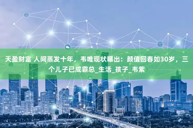 天盈财富 人间蒸发十年，韦唯现状曝出：颜值回春如30岁，三个儿子已成霸总_生活_孩子_韦紫