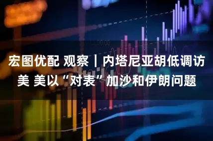 宏图优配 观察｜内塔尼亚胡低调访美 美以“对表”加沙和伊朗问题
