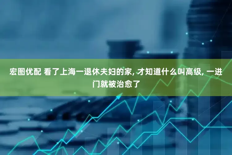 宏图优配 看了上海一退休夫妇的家, 才知道什么叫高级, 一进门就被治愈了