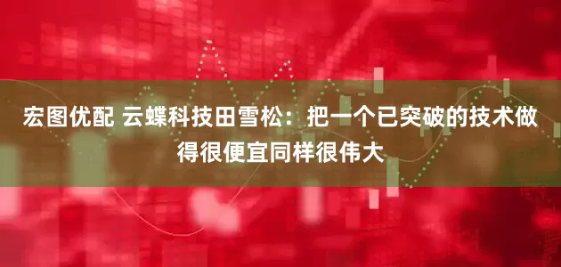 宏图优配 云蝶科技田雪松：把一个已突破的技术做得很便宜同样很伟大