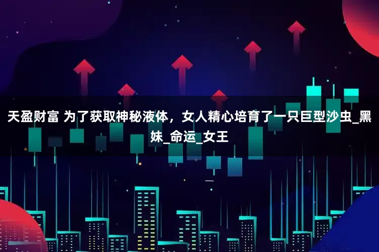 天盈财富 为了获取神秘液体，女人精心培育了一只巨型沙虫_黑妹_命运_女王