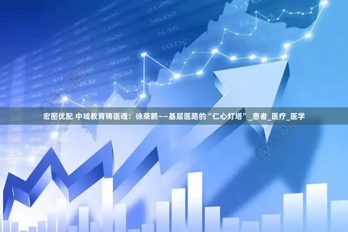 宏图优配 中域教育铸医魂：徐荣鹏——基层医路的“仁心灯塔”_患者_医疗_医学