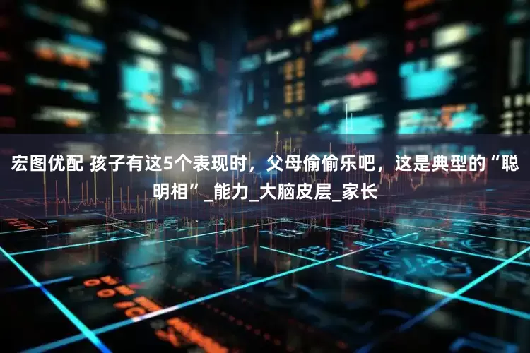 宏图优配 孩子有这5个表现时，父母偷偷乐吧，这是典型的“聪明相”_能力_大脑皮层_家长