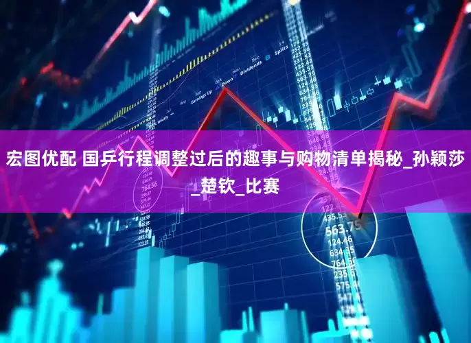 宏图优配 国乒行程调整过后的趣事与购物清单揭秘_孙颖莎_楚钦_比赛