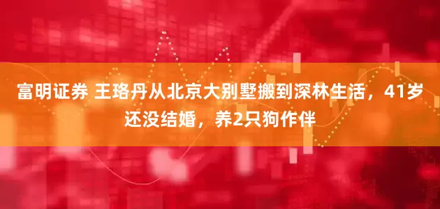 富明证券 王珞丹从北京大别墅搬到深林生活，41岁还没结婚，养2只狗作伴