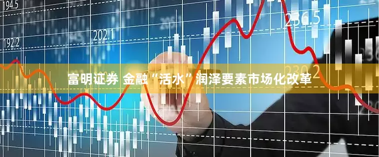 富明证券 金融“活水”润泽要素市场化改革