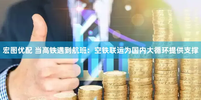 宏图优配 当高铁遇到航班：空铁联运为国内大循环提供支撑