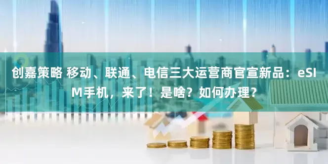 创嘉策略 移动、联通、电信三大运营商官宣新品：eSIM手机，来了！是啥？如何办理？