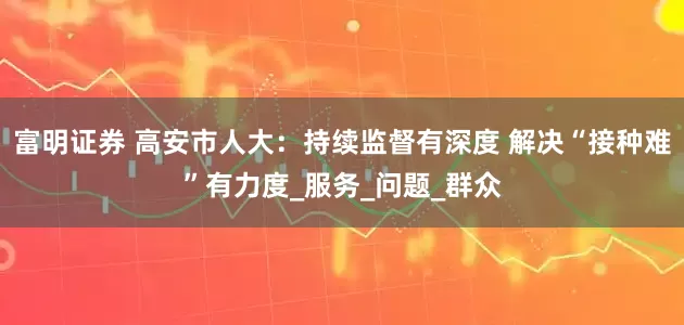 富明证券 高安市人大：持续监督有深度 解决“接种难”有力度_服务_问题_群众