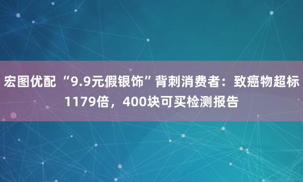 宏图优配 “9.9元假银饰”背刺消费者：致癌物超标1179倍，400块可买检测报告