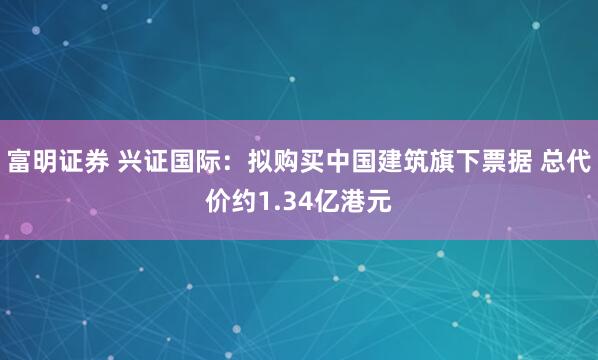 富明证券 兴证国际：拟购买中国建筑旗下票据 总代价约1.34亿港元