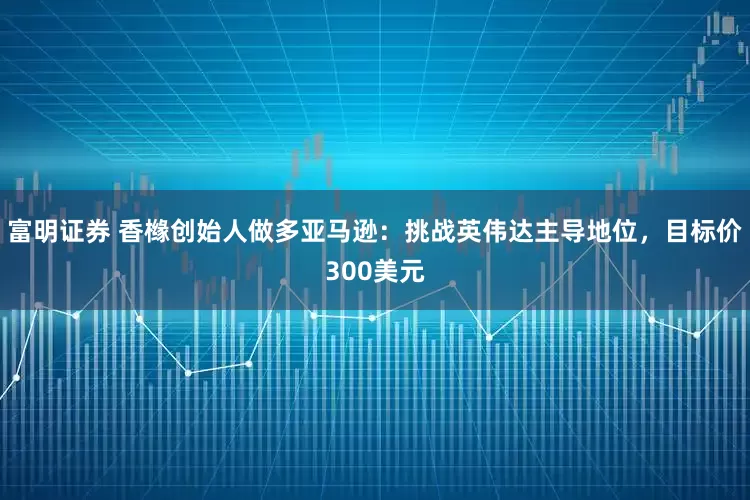 富明证券 香橼创始人做多亚马逊:挑战英伟达主导地位,目标价300美元