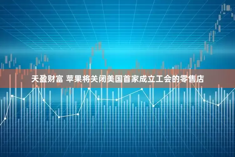 天盈财富 苹果将关闭美国首家成立工会的零售店